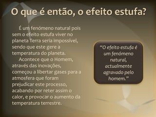 O que é então, o efeito estufa?
   É um fenómeno natural pois
sem o efeito estufa viver no
planeta Terra seria impossível,
sendo que este gere a             “O efeito estufa é
temperatura do planeta.            um fenómeno
   Acontece que o Homem,               natural,
através das inovações,              actualmente
começou a libertar gases para a    agravado pelo
atmosfera que foram                   homem.”
prejudicar este processo,
acabando por reter assim o
calor, e provocar o aumento da
temperatura terrestre.
 