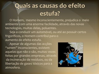 Quais as causas do efeito
               estufa?
    O Homem, mesmo inconscientemente, prejudica o meio
ambiente com uma enorme facilidade, através das novas
tecnologias, muitas delas, poluentes.
    Seja a conduzir um automóvel, ou até ao possuir certos
frigoríficos, o Homem contribui para o
aumento do efeito estufa.
    Apesar de algumas das acções
“serem” inconscientes, existem
aquelas que não o são, muitas vezes
feitas por grandes empresas, através
 da incineração de resíduos, ou da
libertação de gases tóxicos para a
atmosfera.
 
