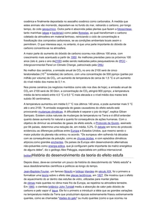 oceânica e finalmente depositada no assoalho oceânico como carbonatos. À medida que
estes animais vão morrendo, depositam-se no fundo do mar, retirando o carbono, por longo
tempo, do ciclo geoquímico. Outra parte é absorvida pelas plantas que fazem a fotossíntese,
tanto marinhas (algas e bactérias) como pelas florestas, ao qual transformam o carbono
coletado da atmosfera em material lenhoso, reiniciando o ciclo de concentração e
fossilização dos compostos carbonosos, se as condições ambientais locais assim o
permitirem. O que interessa aqui, no entanto, é que uma parte importante do dióxido de
carbono concentra-se na atmosfera.

A maior parte do aumento do dióxido de carbono ocorreu nos últimos 100 anos, com
crescimento mais acentuado a partir de 1950. As melhores previsões para os próximos 100
anos (isto é, para o ano de2100) estão sendo realizadas pelos pesquisadores do IPCC -
Intergovernmental Panel on Climate Change, patrocinado pela ONU.

No melhor dos cenários, a emissão anual de CO2 no ano de 2100 será de cinco
                 12
teratoneladas (10 toneladas) de carbono, com uma concentração de 500 ppmpv (partes por
milhão por volume) de CO2, um aumento de temperatura de cerca de 1,5 °C e um aumento
do nível médio dos mares de 0,1 m.

Nos piores cenários (os negócios mantidos como são nos dias de hoje), a emissão anual de
CO2 em 2100 será de 30 Gton, a concentração de CO 2 atingirá 900 ppmpv, a temperatura
média da terra estará entre 4,5 °C e 6,0 °C mais elevada e o nível médio dos mares terá
subido 90 centímetros.

A temperatura aumentou em média 0,7 °C nos últimos 140 anos, e pode aumentar mais 5 °C
até o ano 2100. "A emissão exagerada de gases causadores do efeito estufa está
provocando mudanças climáticas. A dificuldade é separar o joio do trigo", explica Gilvan
Sampaio. Existem ciclos naturais de mudanças de temperatura na Terra e é difícil entender
quanto desse aumento foi natural e quanto foi consequência de ações humanas. Com o
objetivo de diminuir as emissões de gases de efeito estufa, o Protocolo de Quioto, assinado
por 84 países, determina uma redução de, em média, 5,2%. O debate em torno do protocolo
evidenciou as diferenças políticas entre Europa e Estados Unidos, que mesmo sendo o
maior poluidor do planeta não entrou no acordo. "Os europeus vêm sofrendo há décadas
com as consequências da poluição, como as chuvas ácidas, e com episódios climáticos
atípicos,como grandes enchentes. Os países da Europa vêm desenvolvendo alternativas
não-poluentes como energia eólica, que já configuram parte importante da matriz energética
de alguns deles", diz o geólogo Alex Peloggia, especialista em política internacional.

[editar]História   do desenvolvimento da teoria do efeito estufa
Depois disso, deve-se comentar um pouco da história do descobrimento do "efeito estufa" e
seus desdobramentos científicos e políticos ao longo do tempo.

Jean-Baptiste Fourier, um famoso filosofo e biólogo Irlandes do século XIX, foi o primeiro a
formalizar uma teoria sobre o efeito das placas tectônicas, em 1827. Ele mostrou que o efeito
de aquecimento do ar dentro das estufas de vidro, utilizadas para manter plantas
de climas mais quentes no clima mais frio da Europa, se repetiria na atmosfera terrestre.
Em 1860, o cientista britânico John Tyndall mediu a absorção de calor pelo dióxido de
carbono e pelo vapor d' água. Ele foi o primeiro a introduzir a idéia que as grandes variações
na temperatura média da Terra que produziriam épocas extremamente friasou extremamente
quentes, como as chamadas "idades do gelo" ou muito quentes (como a que ocorreu na
 