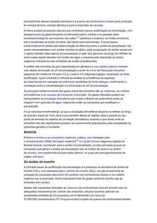 principal fonte desses poluente primários é a queima de combustíveis fósseis para produção
de energia térmica, energia eléctrica e para a propulsão de veículos.

Embora existam processos naturais que contribuem para a acidificação da precipitação, com
destaque para os gases lançados na atmosfera pelos vulcões e os gerados pelos
                                             [17]
processos biológicos que ocorrem nos solos, pântanos e oceanos, as fontes antrópicas,
isto é resultantes da acção humana, são claramente dominantes. A prova dessa
predominância foi obtida pela determinação da diferença entre a acidez da precipitação nas
zonas industrializadas e em partes remotas do globo, pela comparação da acidez actual com
o registo deixado pela captura da precipitação no gelo dos glaciares ao longo de milhões de
anos e pelo registo deixado nos fundos de lagos e oceanos pela deposição de restos
orgânicos indiciadores das condições de acidez prevalecentes.

A análise das camadas de gelo depositadas em glaciares e nas calotas polares mostram
uma rápida diminuição do pH da precipitação a partir do início da Revolução Industrial,
passando em média de 5,6 para 4,5 ou mesmo 4,0 nalgumas regiões, mostrando um forte
acidificação. Igual conclusão é retirada da análise da prevalência de espécies
de diatomáceas em camadas de sedimento recolhidos do fundo delagos, confirmando a
correlação entre a industrialização e a diminuição do pH da precipitação.

As principais fontes humanas dos gases poluentes primários são as indústrias, as centrais
termoelétricas e os veículos de transporte motorizado. Os gases libertados podem ser
transportados na circulação atmosférica por muitos milhares de quilómetros antes de
reagirem com gotículas de água, originando então os compostos que acidificam a
precipitação.

A sua natureza transfronteiriça, já que a circulação atmosférica dispersa os efeitos ao longo
de grandes áreas da Terra, leva a que também afecte as regiões sitas a jusante do seu
ponto de emissão no sistema de circulação atmosférica, levando a que áreas onde as
emissões não são significativas possam ser severamente prejudicadas pela precipitação de
poluentes gerados a montante.

Amónia
Embora a amónia e os compostos orgânicos voláteis, com destaque para
                                              [18]
o dimetilsulfureto (DMS) de origem oceânica e o ácido fórmico nalgumas regiões de
floresta tropical, contribuam para a acidez da precipitação, os dois principais grupos de
compostos que geram a acidez da precipitação são os óxidos de azoto e os óxidos
de enxofre, com predominância para estes últimos, os quais são esmagadoramente de
origem antrópica.

Os óxidos de enxofre
A principal causa de acidificação da precipitação é a presença na atmosfera de óxidos de
enxofre (SOx), com destaque para o dióxido de enxofre (SO2), um gás proveniente da
oxidação de compostos deenxofre (S) contidos nos combustíveis fósseis e na matéria
orgânica que é queimada. Outra importante fonte de gases contendo enxofre são as
emissões dos vulcões.

Apesar das crescentes restrições ao consumo de combustíveis ricos em enxofre sem os
adequados mecanismos de controlo das emissões, estudos recentes estimam as
quantidades emitidas de SO2(expresso em S elementar) em cerca de
70 000 000 toneladas/ano (70 Teragramas/ano) a partir da queima de combustíveis fósseis,
 