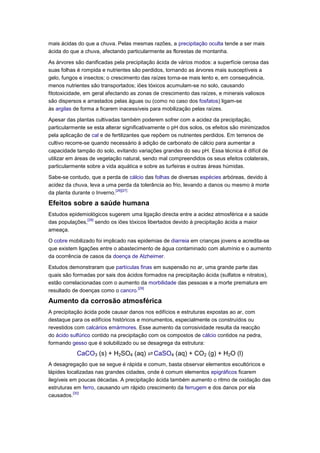 mais ácidas do que a chuva. Pelas mesmas razões, a precipitação oculta tende a ser mais
ácida do que a chuva, afectando particularmente as florestas de montanha.

As árvores são danificadas pela precipitação ácida de vários modos: a superfície cerosa das
suas folhas é rompida e nutrientes são perdidos, tornando as árvores mais susceptíveis a
gelo, fungos e insectos; o crescimento das raízes torna-se mais lento e, em consequência,
menos nutrientes são transportados; iões tóxicos acumulam-se no solo, causando
fitotoxicidade, em geral afectando as zonas de crescimento das raízes, e minerais valiosos
são dispersos e arrastados pelas águas ou (como no caso dos fosfatos) ligam-se
às argilas de forma a ficarem inacessíveis para mobilização pelas raízes.

Apesar das plantas cultivadas também poderem sofrer com a acidez da precipitação,
particularmente se esta alterar significativamente o pH dos solos, os efeitos são minimizados
pela aplicação de cal e de fertilizantes que repõem os nutrientes perdidos. Em terrenos de
cultivo recorre-se quando necessário à adição de carbonato de cálcio para aumentar a
capacidade tampão do solo, evitando variações grandes do seu pH. Essa técnica é difícil de
utilizar em áreas de vegetação natural, sendo mal compreendidos os seus efeitos colaterais,
particularmente sobre a vida aquática e sobre as turfeiras e outras áreas húmidas.

Sabe-se contudo, que a perda de cálcio das folhas de diversas espécies arbóreas, devido à
acidez da chuva, leva a uma perda da tolerância ao frio, levando a danos ou mesmo à morte
                             [26][27]
da planta durante o Inverno.

Efeitos sobre a saúde humana
Estudos epidemiológicos sugerem uma ligação directa entre a acidez atmosférica e a saúde
               [28]
das populações, sendo os iões tóxicos libertados devido à precipitação ácida a maior
ameaça.

O cobre mobilizado foi implicado nas epidemias de diarreia em crianças jovens e acredita-se
que existem ligações entre o abastecimento de água contaminado com alumínio e o aumento
da ocorrência de casos da doença de Alzheimer.

Estudos demonstraram que partículas finas em suspensão no ar, uma grande parte das
quais são formadas por sais dos ácidos formados na precipitação ácida (sulfatos e nitratos),
estão correlacionadas com o aumento da morbilidade das pessoas e a morte prematura em
                                    [29]
resultado de doenças como o cancro.

Aumento da corrosão atmosférica
A precipitação ácida pode causar danos nos edifícios e estruturas expostas ao ar, com
destaque para os edifícios históricos e monumentos, especialmente os construídos ou
revestidos com calcários emármores. Esse aumento da corrosividade resulta da reacção
do ácido sulfúrico contido na precipitação com os compostos de cálcio contidos na pedra,
formando gesso que é solubilizado ou se desagrega da estrutura:

           CaCO3 (s) + H2SO4 (aq) ⇌ CaSO4 (aq) + CO2 (g) + H2O (l)
A desagregação que se segue é rápida e comum, basta observar elementos escultóricos e
lápides localizadas nas grandes cidades, onde é comum elementos epigráficos ficarem
ilegíveis em poucas décadas. A precipitação ácida também aumento o ritmo de oxidação das
estruturas em ferro, causando um rápido crescimento da ferrugem e dos danos por ela
           [30]
causados.
 