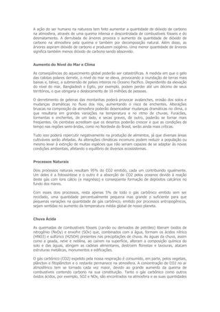 A ação do ser humano na natureza tem feito aumentar a quantidade de dióxido de carbono
na atmosfera, através de uma queima intensa e descontrolada de combustíveis fósseis e do
desmatamento. A derrubada de árvores provoca o aumento da quantidade de dióxido de
carbono na atmosfera pela queima e também por decomposição natural. Além disso, as
árvores aspiram dióxido de carbono e produzem oxigênio. Uma menor quantidade de árvores
significa também menos dióxido de carbono sendo absorvido.


Aumento do Nível do Mar e Clima

As conseqüências do aquecimento global poderão ser catastróficas. A medida em que o gelo
das calotas polares derrete, o nível do mar se eleva, provocando a inundação de terras mais
baixas e, talvez, a submersão de países inteiros no Oceano Pacífico. Dependendo da elevação
do nível do mar, Bangladesh e Egito, por exemplo, podem perder até um décimo de seus
territórios, o que obrigaria o deslocamento de 16 milhões de pessoas.

O derretimento de geleiras das montanhas poderá provocar avalanches, erosão dos solos e
mudanças dramáticas no fluxo dos rios, aumentando o risco de enchentes. Alterações
bruscas na composição da atmosfera poderão desencadear mudanças dramáticas no clima, o
que resultaria em grandes variações na temperatura e no ritmo de chuvas. Furacões,
tormentas e enchentes, de um lado, e secas graves, de outro, poderão se tornar mais
freqüentes. Os cientistas acreditam que os desertos poderão crescer e que as condições de
tempo nas regiões semi-áridas, como no Nordeste do Brasil, serão ainda mais críticas.

Tudo isso poderá repercutir negativamente na produção de alimentos, já que diversas áreas
cultiváveis serão afetadas. As alterações climáticas incomuns podem reduzir a população ou
mesmo levar à extinção de muitas espécies que não seriam capazes de se adaptar às novas
condições ambientais, afetando o equilíbrio de diversos ecossistemas.


Processos Naturais

Dois processos naturais resultam 95% do CO2 emitido, cada um contribuindo igualmente.
Um deles é a fotossíntese e o outro é a absorção de CO2 pelos oceanos devido à reação
deste gás com íons cálcio (e magnésio) e conseqüente formação de depósitos calcários no
fundo dos mares.

Com esses dois processos, resta apenas 5% de todo o gás carbônico emitido sem ser
reciclado, uma quantidade percentualmente pequena mas grande o suficiente para que
pequenas variações na quantidade de gás carbônico, emitido por processos antropogênicos,
sejam sentidas no aumento da temperatura média global de nosso planeta.


Chuva Ácida

As queimadas de combustíveis fósseis (carvão ou derivados de petróleo) liberam óxidos de
nitrogênio (NxOy) e enxofre (SOx) que, combinados com a água, formam os ácidos nítrico
(HNO3) e sulfúrico (H2SO4) presentes nas precipitações de chuva. As águas da chuva, assim
como a geada, neve e neblina, ao caírem na superfície, alteram a composição química do
solo e das águas, atingem as cadeias alimentares, destroem florestas e lavouras, atacam
estruturas metálicas, monumentos e edificações.

O gás carbônico (CO2) expelido pela nossa respiração é consumido, em parte, pelos vegetais,
plâncton e fitoplâncton e o restante permanece na atmosfera. A concentração de CO2 no ar
atmosférico tem se tornado cada vez maior, devido ao grande aumento da queima de
combustíveis contendo carbono na sua constituição. Tanto o gás carbônico como outros
óxidos ácidos, por exemplo, SO2 e NOx, são encontrados na atmosfera e as suas quantidades
 