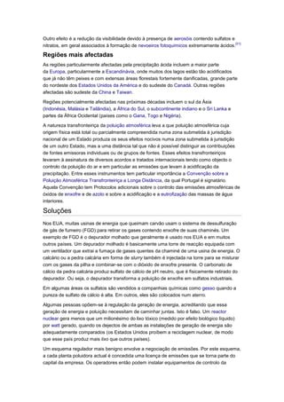 Outro efeito é a redução da visibilidade devido à presença de aerosóis contendo sulfatos e
                                                                                           [31]
nitratos, em geral associados à formação de nevoeiros fotoquímicos extremamente ácidos.

Regiões mais afectadas
As regiões particularmente afectadas pela precipitação ácida incluem a maior parte
da Europa, particularmente a Escandinávia, onde muitos dos lagos estão tão acidificados
que já não têm peixes e com extensas áreas florestais fortemente danificadas, grande parte
do nordeste dos Estados Unidos da América e do sudeste do Canadá. Outras regiões
afectadas são sudeste da China e Taiwan.

Regiões potencialmente afectadas nas próximas décadas incluem o sul da Ásia
(Indonésia, Malásia e Tailândia), a África do Sul, o subcontinente indiano e o Sri Lanka e
partes da África Ocidental (países como o Gana, Togo e Nigéria).

A natureza transfronteiriça da poluição atmosférica leva a que poluição atmosférica cuja
origem física está total ou parcialmente compreendida numa zona submetida à jurisdição
nacional de um Estado produza os seus efeitos nocivos numa zona submetida à jurisdição
de um outro Estado, mas a uma distância tal que não é possível distinguir as contribuições
de fontes emissoras individuais ou de grupos de fontes. Esses efeitos transfronteiriços
levaram à assinatura de diversos acordos e tratados internacionais tendo como objecto o
controlo da poluição do ar e em particular as emissões que levam à acidificação da
precipitação. Entre esses instrumentos tem particular importância a Convenção sobre a
Poluição Atmosférica Transfronteiriça a Longa Distância, da qual Portugal é signatário.
Aquela Convenção tem Protocolos adicionais sobre o controlo das emissões atmosféricas de
óxidos de enxofre e de azoto e sobre a acidificação e a eutrofização das massas de água
interiores.

Soluções
Nos EUA, muitas usinas de energia que queimam carvão usam o sistema de dessulfuração
de gás de fumeiro (FGD) para retirar os gases contendo enxofre de suas chaminés. Um
exemplo de FGD é o depurador molhado que geralmente é usado nos EUA e em muitos
outros países. Um depurador molhado é basicamente uma torre de reacção equipada com
um ventilador que extrai a fumaça de gases quentes da chaminé de uma usina de energia. O
calcário ou a pedra calcária em forma de slurry também é injectada na torre para se misturar
com os gases da pilha e combinar-se com o dióxido de enxofre presente. O carbonato de
cálcio da pedra calcária produz sulfato de cálcio de pH neutro, que é fisicamente retirado do
depurador. Ou seja, o depurador transforma a poluição de enxofre em sulfatos industriais.

Em algumas áreas os sulfatos são vendidos a companhias químicas como gesso quando a
pureza de sulfato de cálcio é alta. Em outros, eles são colocados num aterro.

Algumas pessoas opõem-se à regulação da geração de energia, acreditando que essa
geração de energia e poluição necessitam de caminhar juntas. Isto é falso. Um reactor
nuclear gera menos que um milionésimo do lixo tóxico (medido por efeito biológico líquido)
por watt gerado, quando os dejectos de ambas as instalações de geração de energia são
adequadamente comparados (os Estados Unidos proíbem a reciclagem nuclear, de modo
que esse país produz mais lixo que outros países).

Um esquema regulador mais benigno envolve a negociação de emissões. Por este esquema,
a cada planta poluidora actual é concedida uma licença de emissões que se torna parte do
capital da empresa. Os operadores então podem instalar equipamentos de controlo da
 
