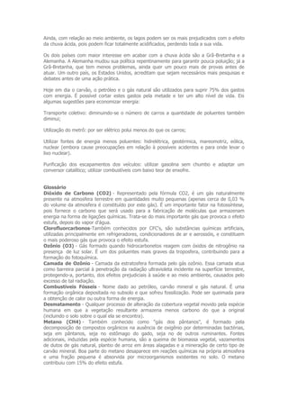Ainda, com relação ao meio ambiente, os lagos podem ser os mais prejudicados com o efeito
da chuva ácida, pois podem ficar totalmente acidificados, perdendo toda a sua vida.

Os dois países com maior interesse em acabar com a chuva ácida são a Grã-Bretanha e a
Alemanha. A Alemanha mudou sua política repentinamente para garantir pouca poluição; já a
Grã-Bretanha, que tem menos problemas, ainda quer um pouco mais de provas antes de
atuar. Um outro país, os Estados Unidos, acreditam que sejam necessários mais pesquisas e
debates antes de uma ação prática.

Hoje em dia o carvão, o petróleo e o gás natural são utilizados para suprir 75% dos gastos
com energia. É possível cortar estes gastos pela metade e ter um alto nível de vida. Eis
algumas sugestões para economizar energia:

Transporte coletivo: diminuindo-se o número de carros a quantidade de poluentes também
diminui;

Utilização do metrô: por ser elétrico polui menos do que os carros;

Utilizar fontes de energia menos poluentes: hidrelétrica, geotérmica, mareomotriz, eólica,
nuclear (embora cause preocupações em relação à possíveis acidentes e para onde levar o
lixo nuclear).

Purificação dos escapamentos dos veículos: utilizar gasolina sem chumbo e adaptar um
conversor catalítico; utilizar combustíveis com baixo teor de enxofre.


Glossário
Dióxido de Carbono (CO2) - Representado pela fórmula CO2, é um gás naturalmente
presente na atmosfera terrestre em quantidades muito pequenas (apenas cerca de 0,03 %
do volume da atmosfera é constituído por este gás). É um importante fator na fotossíntese,
pois fornece o carbono que será usado para a fabricação de moléculas que armazenam
energia na forma de ligações químicas. Trata-se do mais importante gás que provoca o efeito
estufa, depois do vapor d'água.
Clorofluorcarbonos-Também conhecidos por CFC's, são substâncias químicas artificiais,
utilizadas principalmente em refrigeradores, condicionadores de ar e aerossóis, e constituem
o mais poderoso gás que provoca o efeito estufa.
Ozônio (O3) - Gás formado quando hidrocarbonetos reagem com óxidos de nitrogênio na
presença de luz solar. É um dos poluentes mais graves da troposfera, contribuindo para a
formação do fotoquímica.
Camada de Ozônio - Camada da estratosfera formada pelo gás ozônio. Essa camada atua
como barreira parcial à penetração da radiação ultravioleta incidente na superfície terrestre,
protegendo-a, portanto, dos efeitos prejudiciais à saúde e ao meio ambiente, causados pelo
excesso de tal radiação.
Combustíveis Fósseis - Nome dado ao petróleo, carvão mineral e gás natural. É uma
formação orgânica depositada no subsolo e que sofreu fossilização. Pode ser queimada para
a obtenção de calor ou outra forma de energia.
Desmatamento - Qualquer processo de alteração da cobertura vegetal movido pela espécie
humana em que a vegetação resultante armazena menos carbono do que a original
(incluindo o solo sobre o qual ela se encontra).
Metano (CH4) - Também conhecido como "gás dos pântanos", é formado pela
decomposição de compostos orgânicos na ausência de oxigênio por determinadas bactérias,
seja em pântanos, seja no estômago do gado, seja no de outros ruminantes. Fontes
adicionais, induzidas pela espécie humana, são a queima de biomassa vegetal, vazamentos
de dutos de gás natural, plantio de arroz em áreas alagadas e a mineração de certo tipo de
carvão mineral. Boa parte do metano desaparece em reações químicas na própria atmosfera
e uma fração pequena é absorvida por microorganismos existentes no solo. O metano
contribuiu com 15% do efeito estufa.
 