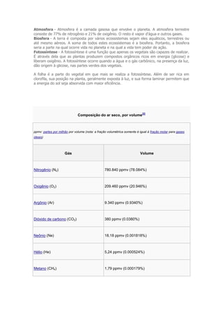 Atmosfera - Atmosfera é a camada gasosa que envolve o planeta. A atmosfera terrestre
consiste de 77% de nitrogênio e 21% de oxigênio. O resto é vapor d'água e outros gases.
Biosfera - A terra é composta por vários ecossistemas sejam eles aquáticos, terrestres ou
até mesmo aéreos. A soma de todos estes ecossistemas é a biosfera. Portanto, a biosfera
seria a parte na qual ocorre vida no planeta e na qual a vida tem poder de ação.
Fotossíntese - A fotossíntese é uma função que apenas os vegetais são capazes de realizar.
É através dela que as plantas produzem compostos orgânicos ricos em energia (glicose) e
liberam oxigênio. A fotossíntese ocorre quando a água e o gás carbônico, na presença da luz,
dão origem à glicose, nas partes verdes dos vegetais.

A folha é a parte do vegetal em que mais se realiza a fotossíntese. Além de ser rica em
clorofila, sua posição na planta, geralmente exposta à luz, e sua forma laminar permitem que
a energia do sol seja absorvida com maior eficiência.




                                                                          [2]
                              Composição do ar seco, por volume



ppmv: partes por milhão por volume (nota: a fração volumétrica somente é igual à fração molar para gases
ideais)




                     Gás                                                 Volume



Nitrogênio (N2)                                 780.840 ppmv (78.084%)



Oxigênio (O2)                                   209.460 ppmv (20.946%)



Argônio (Ar)                                    9.340 ppmv (0.9340%)



Dióxido de carbono (CO2)                        380 ppmv (0.0380%)



Neônio (Ne)                                     18,18 ppmv (0.001818%)



Hélio (He)                                      5,24 ppmv (0.000524%)



Metano (CH4)                                    1,79 ppmv (0.000179%)
 