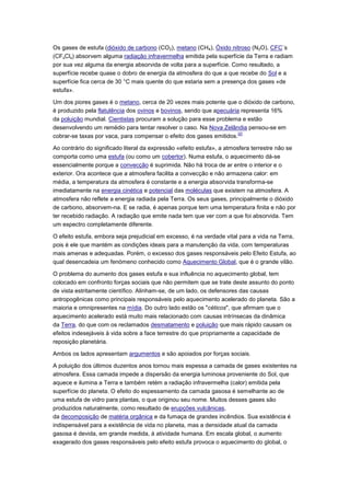 Os gases de estufa (dióxido de carbono (CO2), metano (CH4), Óxido nitroso (N2O), CFC´s
(CFxClx) absorvem alguma radiação infravermelha emitida pela superfície da Terra e radiam
por sua vez alguma da energia absorvida de volta para a superfície. Como resultado, a
superfície recebe quase o dobro de energia da atmosfera do que a que recebe do Sol e a
superfície fica cerca de 30 °C mais quente do que estaria sem a presença dos gases «de
estufa».

Um dos piores gases é o metano, cerca de 20 vezes mais potente que o dióxido de carbono,
é produzido pela flatulência dos ovinos e bovinos, sendo que apecuária representa 16%
da poluição mundial. Cientistas procuram a solução para esse problema e estão
desenvolvendo um remédio para tentar resolver o caso. Na Nova Zelândia pensou-se em
                                                                      [2]
cobrar-se taxas por vaca, para compensar o efeito dos gases emitidos.

Ao contrário do significado literal da expressão «efeito estufa», a atmosfera terrestre não se
comporta como uma estufa (ou como um cobertor). Numa estufa, o aquecimento dá-se
essencialmente porque a convecção é suprimida. Não há troca de ar entre o interior e o
exterior. Ora acontece que a atmosfera facilita a convecção e não armazena calor: em
média, a temperatura da atmosfera é constante e a energia absorvida transforma-se
imediatamente na energia cinética e potencial das moléculas que existem na atmosfera. A
atmosfera não reflete a energia radiada pela Terra. Os seus gases, principalmente o dióxido
de carbono, absorvem-na. E se radia, é apenas porque tem uma temperatura finita e não por
ter recebido radiação. A radiação que emite nada tem que ver com a que foi absorvida. Tem
um espectro completamente diferente.

O efeito estufa, embora seja prejudicial em excesso, é na verdade vital para a vida na Terra,
pois é ele que mantém as condições ideais para a manutenção da vida, com temperaturas
mais amenas e adequadas. Porém, o excesso dos gases responsáveis pelo Efeito Estufa, ao
qual desencadeia um fenómeno conhecido como Aquecimento Global, que é o grande vilão.

O problema do aumento dos gases estufa e sua influência no aquecimento global, tem
colocado em confronto forças sociais que não permitem que se trate deste assunto do ponto
de vista estritamente científico. Alinham-se, de um lado, os defensores das causas
antropogênicas como principais responsáveis pelo aquecimento acelerado do planeta. São a
maioria e omnipresentes na mídia. Do outro lado estão os "céticos", que afirmam que o
aquecimento acelerado está muito mais relacionado com causas intrínsecas da dinâmica
da Terra, do que com os reclamados desmatamento e poluição que mais rápido causam os
efeitos indesejáveis à vida sobre a face terrestre do que propriamente a capacidade de
reposição planetária.

Ambos os lados apresentam argumentos e são apoiados por forças sociais.

A poluição dos últimos duzentos anos tornou mais espessa a camada de gases existentes na
atmosfera. Essa camada impede a dispersão da energia luminosa proveniente do Sol, que
aquece e ilumina a Terra e também retém a radiação infravermelha (calor) emitida pela
superfície do planeta. O efeito do espessamento da camada gasosa é semelhante ao de
uma estufa de vidro para plantas, o que originou seu nome. Muitos desses gases são
produzidos naturalmente, como resultado de erupções vulcânicas,
da decomposição de matéria orgânica e da fumaça de grandes incêndios. Sua existência é
indispensável para a existência de vida no planeta, mas a densidade atual da camada
gasosa é devida, em grande medida, à atividade humana. Em escala global, o aumento
exagerado dos gases responsáveis pelo efeito estufa provoca o aquecimento do global, o
 