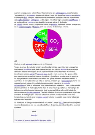 que tem consequências catastróficas. O derretimento das calotas polares, dos chamados
"gelos eternos" e de geleiras, por exemplo, eleva o nível das águas dos oceanos e dos lagos,
submergindo ilhas e amplas áreas litorâneas densamente povoadas. O super aquecimento
das regiões tropicais e subtropicais contribui para intensificar o processo de desertificação e
de proliferação de insetos nocivos à saúde humana e animal. A destruição
de habitats naturais provoca o desaparecimento de espécies vegetais e animais. Multiplicam-
se as secas,inundações e furacões, com sua sequela de destruição e morte.




Influência de cada gás estufa no agravamento do efeito estufa.

Toda a absorção da radiação terrestre acontecerá próximo à superfície, isto é, nas partes
inferiores da atmosfera, onde ela é mais densa, pois em maiores altitudes a densidade da
atmosfera é baixa demais para ter um papel importante como absorvedor de radiação
(exceto pelo caso do ozono). O vapor de água, que é o mais poderoso dos gases estufa,
está presente nas partes inferiores da atmosfera, e desta forma a maior parte da absorção
da radiação se dará na sua base. O aumento dos gases estufa na atmosfera, mantida a
quantidade de radiação solar que entra no planeta, fará com que a temperatura aumente nas
suas partes mais baixas. O resultado deste processo é o aumento da radiação
infravermelha da base da atmosfera, tanto para cima como para baixo. Como a parte inferior
(maior quantidade de matéria) aumenta mais de temperatura que o topo, a manutenção do
balanço energético (o que entra deve ser igual ao que sai) dá-se pela redistribuição de
temperaturas da atmosfera terrestre. Os níveis inferiores ficam mais quentes e os superiores
mais frios. A irradiação para o espaço exterior se dará em níveis mais altos com uma
temperatura equivalente a de um corpo negro irradiante, necessária para manter o balanço
energético em equilíbrio.

As avaliações do Intergovernmental Panel on Climate Change (IPCC) são os mais completos
resumos do estado da arte nas previsões do futuro do planeta, considerando vários cenários
possíveis.

                            Índice

                           [esconder]


1 As causas do aumento das emissões dos gases estufa
 