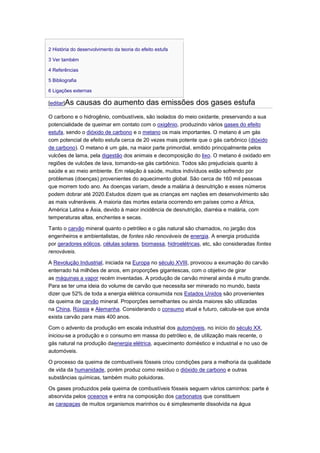 2 História do desenvolvimento da teoria do efeito estufa

3 Ver também

4 Referências

5 Bibliografia

6 Ligações externas

[editar]As   causas do aumento das emissões dos gases estufa
O carbono e o hidrogênio, combustíveis, são isolados do meio oxidante, preservando a sua
potencialidade de queimar em contato com o oxigênio, produzindo vários gases do efeito
estufa, sendo o dióxido de carbono e o metano os mais importantes. O metano é um gás
com potencial de efeito estufa cerca de 20 vezes mais potente que o gás carbônico (dióxido
de carbono). O metano é um gás, na maior parte primordial, emitido principalmente pelos
vulcões de lama, pela digestão dos animais e decomposição do lixo. O metano é oxidado em
regiões de vulcões de lava, tornando-se gás carbônico. Todos são prejudiciais quanto à
saúde e ao meio ambiente. Em relação à saúde, muitos indivíduos estão sofrendo por
problemas (doenças) provenientes do aquecimento global. São cerca de 160 mil pessoas
que morrem todo ano. As doenças variam, desde a malária à desnutrição e esses números
podem dobrar até 2020.Estudos dizem que as crianças em nações em desenvolvimento são
as mais vulneráveis. A maioria das mortes estaria ocorrendo em países como a África,
América Latina e Ásia, devido à maior incidência de desnutrição, diarréia e malária, com
temperaturas altas, enchentes e secas.

Tanto o carvão mineral quanto o petróleo e o gás natural são chamados, no jargão dos
engenheiros e ambientalistas, de fontes não renováveis de energia. A energia produzida
por geradores eólicos, células solares, biomassa, hidroelétricas, etc, são consideradas fontes
renováveis.

A Revolução Industrial, iniciada na Europa no século XVIII, provocou a exumação do carvão
enterrado há milhões de anos, em proporções gigantescas, com o objetivo de girar
as máquinas a vapor recém inventadas. A produção de carvão mineral ainda é muito grande.
Para se ter uma ideia do volume de carvão que necessita ser minerado no mundo, basta
dizer que 52% de toda a energia elétrica consumida nos Estados Unidos são provenientes
da queima de carvão mineral. Proporções semelhantes ou ainda maiores são utilizadas
na China, Rússia e Alemanha. Considerando o consumo atual e futuro, calcula-se que ainda
exista carvão para mais 400 anos.

Com o advento da produção em escala industrial dos automóveis, no início do século XX,
iniciou-se a produção e o consumo em massa do petróleo e, de utilização mais recente, o
gás natural na produção daenergia elétrica, aquecimento doméstico e industrial e no uso de
automóveis.

O processo da queima de combustíveis fósseis criou condições para a melhoria da qualidade
de vida da humanidade, porém produz como resíduo o dióxido de carbono e outras
substâncias químicas, também muito poluidoras.

Os gases produzidos pela queima de combustíveis fósseis seguem vários caminhos: parte é
absorvida pelos oceanos e entra na composição dos carbonatos que constituem
as carapaças de muitos organismos marinhos ou é simplesmente dissolvida na água
 