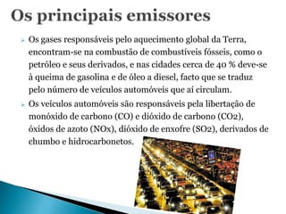  Os gases responsáveis pelo aquecimento global da Terra,
encontram-se na combustão de combustíveis fósseis, como o
petróleo e seus derivados, e nas cidades cerca de 40 % deve-se
à queima de gasolina e de óleo a diesel, facto que se traduz
pelo número de veículos automóveis que aí circulam.
 Os veículos automóveis são responsáveis pela libertação de
monóxido de carbono (CO) e dióxido de carbono (CO2),
óxidos de azoto (NOx), dióxido de enxofre (SO2), derivados de
chumbo e hidrocarbonetos.
 