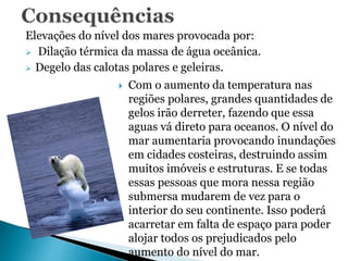 Elevações do nível dos mares provocada por:
 Dilação térmica da massa de água oceânica.
 Degelo das calotas polares e geleiras.
 Com o aumento da temperatura nas
regiões polares, grandes quantidades de
gelos irão derreter, fazendo que essa
aguas vá direto para oceanos. O nível do
mar aumentaria provocando inundações
em cidades costeiras, destruindo assim
muitos imóveis e estruturas. E se todas
essas pessoas que mora nessa região
submersa mudarem de vez para o
interior do seu continente. Isso poderá
acarretar em falta de espaço para poder
alojar todos os prejudicados pelo
aumento do nível do mar.
 