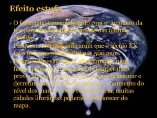  O fenômeno tem colaborado com o aumento da
temperatura no globo terrestre nas últimas
décadas.
 Pesquisas recentes indicaram que o século XX
foi o mais quente dos últimos 500 anos.
 Pesquisadores do clima afirmam que, num
futuro próximo, o aumento da temperatura
provocado pelo efeito estufa poderá ocasionar o
derretimento das calotas polares e o aumento do
nível dos mares. Como consequência, muitas
cidades litorâneas poderão desaparecer do
mapa.
 