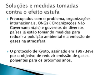    Preocupados com o problema, organizações
    internacionais, ONGs ( Organizações Não
    Governamentais) e governos de diversos
    países já estão tomando medidas para
    reduzir a poluição ambiental e a emissão de
    gases na atmosfera.

   O protocolo de Kyoto, assinado em 1997,teve
    por o objetivo de reduzir emissão de gases
    poluentes para os próximos anos.
 
