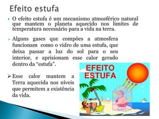    O efeito estufa é um mecanismo atmosférico natural
    que mantem o planeta aquecido nos limites de
    temperatura necessário para a vida na terra.
   Alguns gases que compões a atmosfera
    funcionam como o vidro de uma estufa, que
    deixa passar a luz do sol para o seu
    interior, e aprisionam esse calor gerado
    dentro da “estufa”.

 Esse calor mantem a
  Terra aquecida nos níveis
  que permitem a existência
  da vida.
 