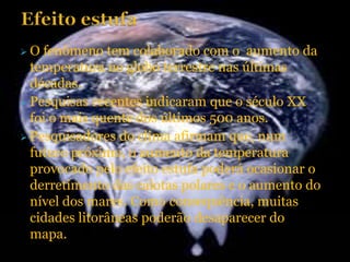 O  fenômeno tem colaborado com o aumento da
  temperatura no globo terrestre nas últimas
  décadas.
 Pesquisas recentes indicaram que o século XX
  foi o mais quente dos últimos 500 anos.
 Pesquisadores do clima afirmam que, num
  futuro próximo, o aumento da temperatura
  provocado pelo efeito estufa poderá ocasionar o
  derretimento das calotas polares e o aumento do
  nível dos mares. Como consequência, muitas
  cidades litorâneas poderão desaparecer do
  mapa.
 
