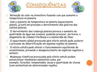 CONSEQUÊNCIAS
♪ Retenção do calor na atmosfera fazendo com que aumente a
temperatura no planeta;
♪ Com o aumento da temperatura no planeta (aquecimento
global), já está em processo o derretimento das geleiras das
calotas polares;
♪ O derretimento dos icebergs polares provoca o aumento da
quantidade de água nos oceanos, podendo provocar, em breve, o
alagamento de cidades litorâneas e a submersão de ilhas;
♪ O aquecimento global provocado pelo efeito estufa pode acelerar
o processo de desertificação em algumas regiões do planeta;
♪ O efeito estufa pode alterar o funcionamento equilibrado de
ecossistemas, provando o desaparecimento de espécies vegetais e
animais;
♪ Mudanças climáticas provocadas pelo efeito estufa podem
potencializar fenómenos ambientais como, por
exemplo, furacões, tempestades, secas e quantidade de chuvas
(com enchentes) em determinadas regiões;
 