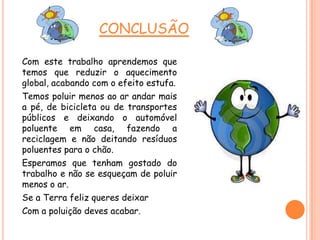CONCLUSÃO
Com este trabalho aprendemos que
temos que reduzir o aquecimento
global, acabando com o efeito estufa.
Temos poluir menos ao ar andar mais
a pé, de bicicleta ou de transportes
públicos e deixando o automóvel
poluente em casa, fazendo a
reciclagem e não deitando resíduos
poluentes para o chão.
Esperamos que tenham gostado do
trabalho e não se esqueçam de poluir
menos o ar.
Se a Terra feliz queres deixar
Com a poluição deves acabar.
 