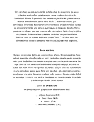 Um outro fator que está aumentando o efeito estufa é o lançamento de gases 
poluentes na atmosfera, principalmente os que resultam da queima de 
combustíveis fósseis. A queima do óleo diesel e da gasolina nos grandes centros 
urbanos tem colaborado para o efeito estufa. O dióxido de carbono (gás 
carbônico) e o monóxido de carbono ficam concentrados em determinadas regiões 
da atmosfera formando uma camada que bloqueia a dissipação do calor. Outros 
gases que contribuem para este processo são: gás metano, óxido nitroso e óxidos 
de nitrogênio. Esta camada de poluentes, tão visível nas grandes cidades, 
funciona como um isolante térmico do planeta Terra. O calor fica retido nas 
camadas mais baixas da atmosfera trazendo graves problemas ao planeta. 
Como acontece 
Os raios provenientes do Sol, ao serem emitidos à Terra, têm dois destinos. Parte 
deles é absorvida, e transformada em calor, mantendo o planeta quente, enquanto 
outra parte é refletida e direcionados ao espaço, como radiação infravermelha. Ou 
seja: cerca de 35% da radiação é refletida de volta para o espaço, enquanto os 
outros 65% ficam retidos na superfície do planeta. Isso por causa da ação refletora 
de uma camada de gases que a Terra tem, os estufa . Eles agem como isolantes 
por absorver uma parte da energia irradiada e são capazes de reter o calor do Sol 
na atmosfera , formando uma espécie de cobertor em torno do planeta, impedindo 
que ele escape de volta para o espaço. 
Gases do Efeito Estufa 
Os principais gases que provocam esse fenômeno são: 
 dióxido de carbono (CO2) 
 óxido nitroso (N2O) 
 metano (CH4) 
 cloro-fluor-carboneto (CFC) 
