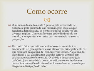 Como ocorre 
 
 O aumento do efeito estufa é gerado pela derrubada de 
florestas e pela queimada das mesmas, pois são elas que 
regulam a temperatura, os ventos e o nível de chuvas em 
diversas regiões. Como as florestas estão diminuindo no 
mundo, a temperatura terrestre tem aumentado na mesma 
proporção. 
 Um outro fator que está aumentando o efeito estufa é o 
lançamento de gases poluentes na atmosfera, principalmente os 
que resultam da queima de combustíveis fósseis. A queima do 
óleo diesel e da gasolina nos grandes centros urbanos tem 
colaborado para o efeito estufa. O dióxido de carbono (gás 
carbônico) e o monóxido de carbono ficam concentrados em 
determinadas regiões da atmosfera formando uma camada que 
bloqueia a dissipação do calor. 
 