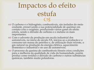 Impactos do efeito 
estufa 
 
 O carbono e o hidrogênio, combustíveis, são isolados do meio 
oxidante, preservando a sua potencialidade de queimar em 
contato com o oxigênio, produzindo vários gases do efeito 
estufa, sendo o dióxido de carbono e o metano os mais 
importantes. 
 Com o advento da produção em escala industrial dos 
automóveis, no início do século XX, iniciou-se a produção e o 
consumo em massa do petróleo e, de utilização mais recente, o 
gás natural na produção da energia elétrica, aquecimento 
doméstico e industrial e no uso de automóveis. 
 O processo da queima de combustíveis fósseis criou condições 
para a melhoria da qualidade de vida da humanidade, porém 
produz como resíduo o dióxido de carbono e outras substâncias 
químicas, também muito poluidoras. 
 