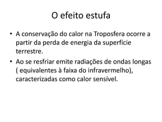 O efeito estufa
• A conservação do calor na Troposfera ocorre a
partir da perda de energia da superfície
terrestre.
• Ao se resfriar emite radiações de ondas longas
( equivalentes à faixa do infravermelho),
caracterizadas como calor sensível.
 
