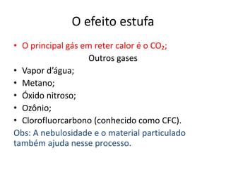 O efeito estufa
• O principal gás em reter calor é o CO₂;
Outros gases
• Vapor d’água;
• Metano;
• Óxido nitroso;
• Ozônio;
• Clorofluorcarbono (conhecido como CFC).
Obs: A nebulosidade e o material particulado
também ajuda nesse processo.
 