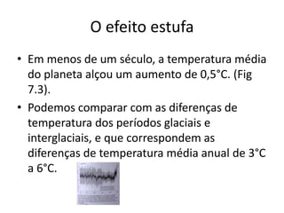 O efeito estufa
• Em menos de um século, a temperatura média
do planeta alçou um aumento de 0,5°C. (Fig
7.3).
• Podemos comparar com as diferenças de
temperatura dos períodos glaciais e
interglaciais, e que correspondem as
diferenças de temperatura média anual de 3°C
a 6°C.
 