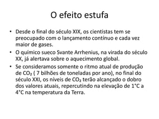 O efeito estufa
• Desde o final do século XIX, os cientistas tem se
preocupado com o lançamento contínuo e cada vez
maior de gases.
• O químico sueco Svante Arrhenius, na virada do século
XX, já alertava sobre o aquecimento global.
• Se consideramos somente o ritmo atual de produção
de CO₂ ( 7 bilhões de toneladas por ano), no final do
século XXI, os níveis de CO₂ terão alcançado o dobro
dos valores atuais, repercutindo na elevação de 1°C a
4°C na temperatura da Terra.
 