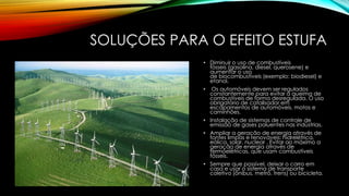 SOLUÇÕES PARA O EFEITO ESTUFA
• Diminuir o uso de combustíveis
fósseis (gasolina, diesel, querosene) e
aumentar o uso
de biocombustíveis (exemplo: biodiesel) e
etanol.
• Os automóveis devem ser regulados
constantemente para evitar a queima de
combustíveis de forma desregulada. O uso
obrigatório de catalisador em
escapamentos de automóveis, motos e
caminhões.
• Instalação de sistemas de controle de
emissão de gases poluentes nas indústrias.
• Ampliar a geração de energia através de
fontes limpas e renováveis: hidrelétrica,
eólica, solar, nuclear . Evitar ao máximo a
geração de energia através de
termoelétricas, que usam combustíveis
fósseis.
• Sempre que possível, deixar o carro em
casa e usar o sistema de transporte
coletivo (ônibus, metrô, trens) ou bicicleta.
 