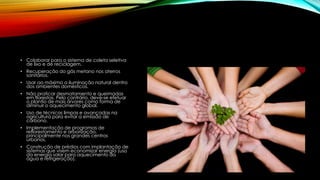 • Colaborar para o sistema de coleta seletiva
de lixo e de reciclagem.
• Recuperação do gás metano nos aterros
sanitários.
• Usar ao máximo a iluminação natural dentro
dos ambientes domésticos.
• Não praticar desmatamento e queimadas
em florestas. Pelo contrário, deve-se efetuar
o plantio de mais árvores como forma de
diminuir o aquecimento global.
• Uso de técnicas limpas e avançadas na
agricultura para evitar a emissão de
carbono.
• Implementação de programas de
reflorestamento e arborização,
principalmente nos grandes centros
urbanos.
• Construção de prédios com implantação de
sistemas que visem economizar energia (uso
da energia solar para aquecimento da
água e refrigeração).
 