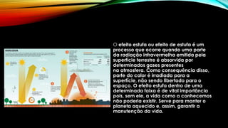 O efeito estufa ou efeito de estufa é um
processo que ocorre quando uma parte
da radiação infravermelha emitida pela
superfície terrestre é absorvida por
determinados gases presentes
na atmosfera. Como consequência disso,
parte do calor é irradiada para a
superfície, não sendo libertado para o
espaço. O efeito estufa dentro de uma
determinada faixa é de vital importância
pois, sem ele, a vida como a conhecemos
não poderia existir. Serve para manter o
planeta aquecido e, assim, garantir a
manutenção da vida.
 