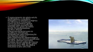 • O agravamento do efeito estufa
desestabilizou o equilíbrio
energético no planeta e originou
um fenômeno conhecido
como aquecimento global,
causado pelo aumento das
emissões dos gases do efeito
estufa. Os pesquisadores
do IPCC (Painel
Intergovernamental para as
Mudanças Climáticas),
estabelecido pela Organização
das Nações Unidas e
pela Organização Meteorológica
Mundial, no seu relatório publicado
em 2014, afirmam que estas
emissões devem parar de crescer
em cinco anos (até 2019), serem
reduzidas para 70% até 2050 e
reduzidas a zero até 2100.
 