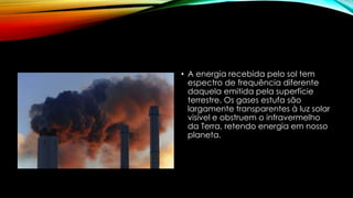 • A energia recebida pelo sol tem
espectro de frequência diferente
daquela emitida pela superfície
terrestre. Os gases estufa são
largamente transparentes à luz solar
visível e obstruem o infravermelho
da Terra, retendo energia em nosso
planeta.
 