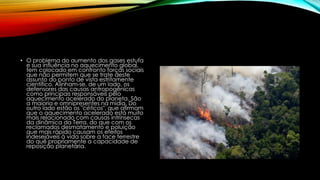 • O problema do aumento dos gases estufa
e sua influência no aquecimento global,
tem colocado em confronto forças sociais
que não permitem que se trate deste
assunto do ponto de vista estritamente
científico. Alinham-se, de um lado, os
defensores das causas antropogênicas
como principais responsáveis pelo
aquecimento acelerado do planeta. São
a maioria e omnipresentes na mídia. Do
outro lado estão os "céticos", que afirmam
que o aquecimento acelerado está muito
mais relacionado com causas intrínsecas
da dinâmica da Terra, do que com os
reclamados desmatamento e poluição
que mais rápido causam os efeitos
indesejáveis à vida sobre a face terrestre
do que propriamente a capacidade de
reposição planetária.
 