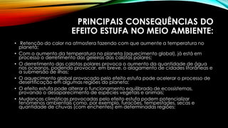 PRINCIPAIS CONSEQUÊNCIAS DO
EFEITO ESTUFA NO MEIO AMBIENTE:
• Retenção do calor na atmosfera fazendo com que aumente a temperatura no
planeta;
• Com o aumento da temperatura no planeta (aquecimento global), já está em
processo o derretimento das geleiras das calotas polares;
• O derretimento das calotas polares provoca o aumento da quantidade de água
nos oceanos, podendo provocar, em breve, o alagamento de cidades litorâneas e
a submersão de ilhas;
• O aquecimento global provocado pelo efeito estufa pode acelerar o processo de
desertificação em algumas regiões do planeta;
• O efeito estufa pode alterar o funcionamento equilibrado de ecossistemas,
provando o desaparecimento de espécies vegetais e animais;
• Mudanças climáticas provocadas pelo efeito estufa podem potencializar
fenômenos ambientais como, por exemplo, furacões, tempestades, secas e
quantidade de chuvas (com enchentes) em determinadas regiões;
 