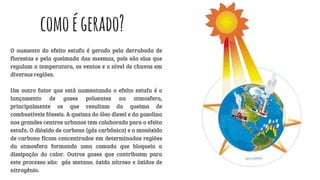 comoégerado?
O aumento do efeito estufa é gerado pela derrubada de
florestas e pela queimada das mesmas, pois são elas que
regulam a temperatura, os ventos e o nível de chuvas em
diversas regiões.
Um outro fator que está aumentando o efeito estufa é o
lançamento de gases poluentes na atmosfera,
principalmente os que resultam da queima de
combustíveis fósseis. A queima do óleo diesel e da gasolina
nos grandes centros urbanos tem colaborado para o efeito
estufa. O dióxido de carbono (gás carbônico) e o monóxido
de carbono ficam concentrados em determinadas regiões
da atmosfera formando uma camada que bloqueia a
dissipação do calor. Outros gases que contribuem para
este processo são: gás metano, óxido nitroso e óxidos de
nitrogênio.
 