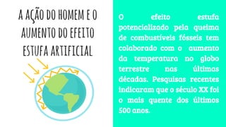 aaçãodohomemeo
aumentodoefeito
estufaartificial
O efeito estufa
potencializado pela queima
de combustíveis fósseis tem
colaborado com o aumento
da temperatura no globo
terrestre nas últimas
décadas. Pesquisas recentes
indicaram que o século XX foi
o mais quente dos últimos
500 anos.
 