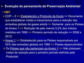  Evolução do pensamento de Preservação Ambiental
• 1997
 COP – 3 >> Estabelecido o Protocolo de Kyoto >> Documento
que estabelecer metas e mecanismos para a redução das
emissões globais de gases estufa >> Somente para os Países
do Anexo 1 >> Redução de pelo menos 5,2% dos índices
medidos em 1990 >> Primeiro período de redução >> 2008 a
2012;
 Anexo 1 >> Estabelecido para os Países responsáveis por
55% das emissões globais em 1990 >> Países desenvolvidos;
 Os Países que não pertencem ao Anexo 1 >> Não possuem
metas de redução para o primeiro período definido pelo
Protocolo;
 