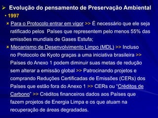 • 1997
 Para o Protocolo entrar em vigor >> É necessário que ele seja
ratificado pelos Países que representem pelo menos 55% das
emissões mundiais de Gases Estufa;
 Mecanismo de Desenvolvimento Limpo (MDL) >> Incluso
no Protocolo de Kyoto graças a uma iniciativa brasileira >>
Países do Anexo 1 podem diminuir suas metas de redução
sem alterar a emissão global >> Patrocinando projetos e
comprando Reduções Certificadas de Emissões (CERs) dos
Países que estão fora do Anexo 1 >> CERs ou “Créditos de
Carbono” >> Créditos financeiros dados aos Países que
fazem projetos de Energia Limpa e os que atuam na
recuperação de áreas degradadas.
 Evolução do pensamento de Preservação Ambiental
 