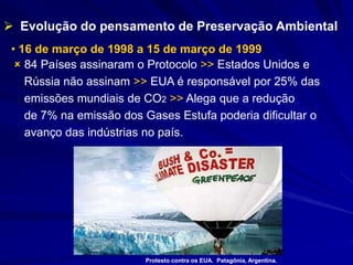 • 16 de março de 1998 a 15 de março de 1999
 84 Países assinaram o Protocolo >> Estados Unidos e
Rússia não assinam >> EUA é responsável por 25% das
emissões mundiais de CO2 >> Alega que a redução
de 7% na emissão dos Gases Estufa poderia dificultar o
avanço das indústrias no país.
 Evolução do pensamento de Preservação Ambiental
Protesto contra os EUA. Patagônia, Argentina.
 