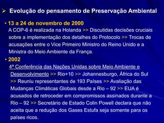 • 13 a 24 de novembro de 2000
A COP-6 é realizada na Holanda >> Discutidas decisões cruciais
sobre a implementação dos detalhes do Protocolo >> Trocas de
acusações entre o Vice Primeiro Ministro do Reino Unido e a
Ministra do Meio Ambiente da França.
 Evolução do pensamento de Preservação Ambiental
• 2002
4ª Conferência das Nações Unidas sobre Meio Ambiente e
Desenvolvimento >> Rio+10 >> Johannesburgo, África do Sul
>> Reuniu representantes de 193 Países >> Avaliação das
Mudanças Climáticas Globais desde a Rio – 92 >> EUA é
acusados de retroceder em compromissos assinados durante a
Rio – 92 >> Secretário de Estado Colin Powell declara que não
aceita que a redução dos Gases Estufa seja somente para os
países ricos.
 