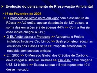  Evolução do pensamento de Preservação Ambiental
• 16 de Fevereiro de 2005
 O Protocolo de Kyoto entra em vigor com a assinatura da
Rússia >> Até então, apesar da adesão de 127 países, a
soma das emissões era de apenas 44% >> Com a Rússia
esse índice chegou a 61%;
 O EUA não assina o Protocolo >> Apresenta o Projeto
intitulado Iniciativa Céu Limpo >> Bush prometeu reduzir as
emissões dos Gases Estufa >> Proposta americana foi
recebida com severas críticas;
 Em 2005 >> O Mercado Global dos Créditos de Carbono
deve chegar a US$ 670 milhões >> Em 2007 deve chegar a
US$ 13 bilhões >> Espera-se que o Brasil represente 10%
desse mercado.
 
