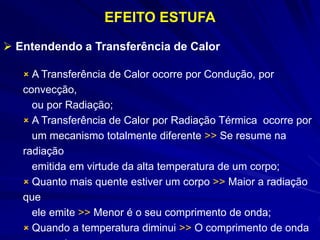  A Transferência de Calor ocorre por Condução, por
convecção,
ou por Radiação;
 A Transferência de Calor por Radiação Térmica ocorre por
um mecanismo totalmente diferente >> Se resume na
radiação
emitida em virtude da alta temperatura de um corpo;
 Quanto mais quente estiver um corpo >> Maior a radiação
que
ele emite >> Menor é o seu comprimento de onda;
 Quando a temperatura diminui >> O comprimento de onda
EFEITO ESTUFA
 Entendendo a Transferência de Calor
 