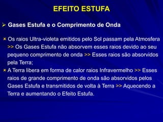 EFEITO ESTUFA
 Gases Estufa e o Comprimento de Onda
 Os raios Ultra-violeta emitidos pelo Sol passam pela Atmosfera
>> Os Gases Estufa não absorvem esses raios devido ao seu
pequeno comprimento de onda >> Esses raios são absorvidos
pela Terra;
 A Terra libera em forma de calor raios Infravermelho >> Esses
raios de grande comprimento de onda são absorvidos pelos
Gases Estufa e transmitidos de volta à Terra >> Aquecendo a
Terra e aumentando o Efeito Estufa.
 
