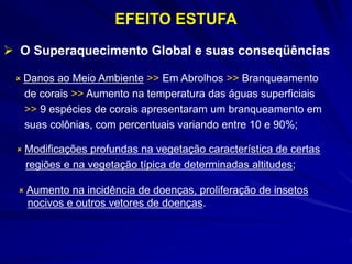 EFEITO ESTUFA
 O Superaquecimento Global e suas conseqüências
 Modificações profundas na vegetação característica de certas
regiões e na vegetação típica de determinadas altitudes;
 Danos ao Meio Ambiente >> Em Abrolhos >> Branqueamento
de corais >> Aumento na temperatura das águas superficiais
>> 9 espécies de corais apresentaram um branqueamento em
suas colônias, com percentuais variando entre 10 e 90%;
 Aumento na incidência de doenças, proliferação de insetos
nocivos e outros vetores de doenças.
 