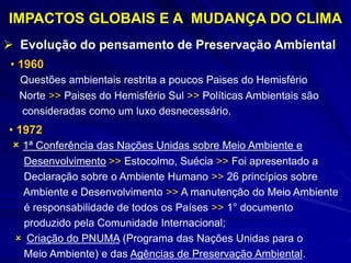 IMPACTOS GLOBAIS E A MUDANÇA DO CLIMA
 Evolução do pensamento de Preservação Ambiental
• 1960
Questões ambientais restrita a poucos Paises do Hemisfério
Norte >> Paises do Hemisfério Sul >> Políticas Ambientais são
consideradas como um luxo desnecessário.
• 1972
 1ª Conferência das Nações Unidas sobre Meio Ambiente e
Desenvolvimento >> Estocolmo, Suécia >> Foi apresentado a
Declaração sobre o Ambiente Humano >> 26 princípios sobre
Ambiente e Desenvolvimento >> A manutenção do Meio Ambiente
é responsabilidade de todos os Países >> 1° documento
produzido pela Comunidade Internacional;
 Criação do PNUMA (Programa das Nações Unidas para o
Meio Ambiente) e das Agências de Preservação Ambiental.
 