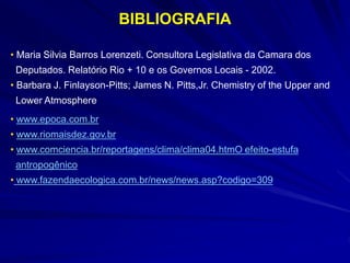 • www.epoca.com.br
• www.riomaisdez.gov.br
• www.comciencia.br/reportagens/clima/clima04.htmO efeito-estufa
antropogênico
• www.fazendaecologica.com.br/news/news.asp?codigo=309
• Maria Silvia Barros Lorenzeti. Consultora Legislativa da Camara dos
Deputados. Relatório Rio + 10 e os Governos Locais - 2002.
• Barbara J. Finlayson-Pitts; James N. Pitts,Jr. Chemistry of the Upper and
Lower Atmosphere
BIBLIOGRAFIA
 