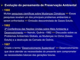 • 1980
Muitas pesquisas científicas sobre Mudanças Climáticas >> Essas
pesquisas revelam um dos principais problemas ambientais a
serem enfrentados >> Emissão descontrolada de Gases Estufa.
• 1982
2ª Conferência das Nações Unidas sobre Meio Ambiente e
Desenvolvimento >> Nairobi, Quênia -1982 >> Discussão sobre os
Problemas Ambientais Globais, as Mudanças no Clima (Gases
Estufa) e a destruição da Camada de Ozônio.
• 1987
Criado o termo “Desenvolvimento Sustentável” >> Desenvolvimento
que deve atender as necessidades do presente sem comprometer
as necessidades básicas das gerações futuras.
 Evolução do pensamento de Preservação Ambiental
 