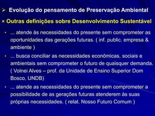  Outras definições sobre Desenvolvimento Sustentável
• ... atende às necessidades do presente sem comprometer as
oportunidades das gerações futuras. ( inf. public. empresa &
ambiente )
• ... busca conciliar as necessidades econômicas, sociais e
ambientais sem comprometer o futuro de quaisquer demanda.
( Volnei Alves – prof. da Unidade de Ensino Superior Dom
Bosco, UNDB)
• ... atende as necessidades do presente sem comprometer a
possibilidade de as gerações futuras atenderem às suas
próprias necessidades. ( relat. Nosso Futuro Comum )
 Evolução do pensamento de Preservação Ambiental
 