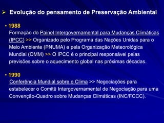 • 1988
Formação do Painel Intergovernamental para Mudanças Climáticas
(IPCC) >> Organizado pelo Programa das Nações Unidas para o
Meio Ambiente (PNUMA) e pela Organização Meteorológica
Mundial (OMM) >> O IPCC é o principal responsável pelas
previsões sobre o aquecimento global nas próximas décadas.
• 1990
Conferência Mundial sobre o Clima >> Negociações para
estabelecer o Comitê Intergovernamental de Negociação para uma
Convenção-Quadro sobre Mudanças Climáticas (INC/FCCC).
 Evolução do pensamento de Preservação Ambiental
 