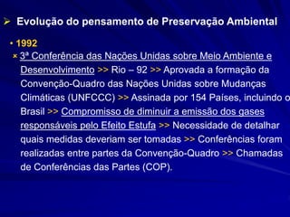 • 1992
 3ª Conferência das Nações Unidas sobre Meio Ambiente e
Desenvolvimento >> Rio – 92 >> Aprovada a formação da
Convenção-Quadro das Nações Unidas sobre Mudanças
Climáticas (UNFCCC) >> Assinada por 154 Países, incluindo o
Brasil >> Compromisso de diminuir a emissão dos gases
responsáveis pelo Efeito Estufa >> Necessidade de detalhar
quais medidas deveriam ser tomadas >> Conferências foram
realizadas entre partes da Convenção-Quadro >> Chamadas
de Conferências das Partes (COP).
 Evolução do pensamento de Preservação Ambiental
 